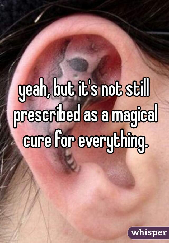 yeah, but it's not still prescribed as a magical cure for everything.