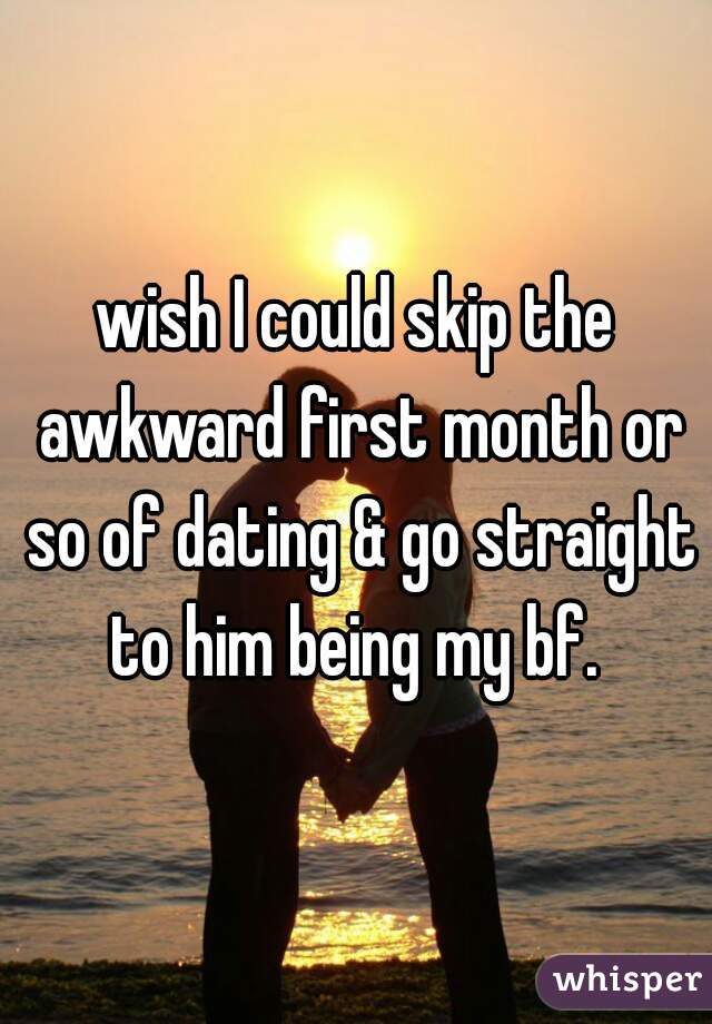 wish I could skip the awkward first month or so of dating & go straight to him being my bf. 