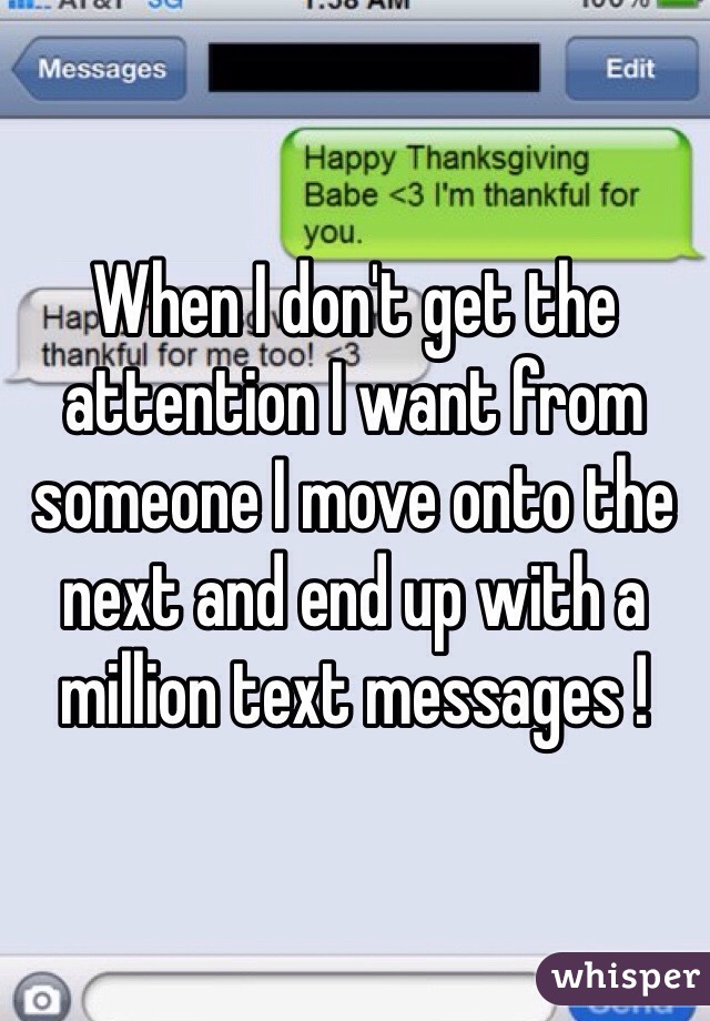When I don't get the attention I want from someone I move onto the next and end up with a million text messages !