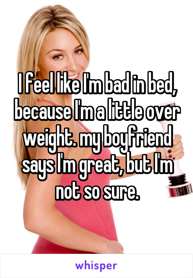 I feel like I'm bad in bed, because I'm a little over weight. my boyfriend says I'm great, but I'm not so sure.