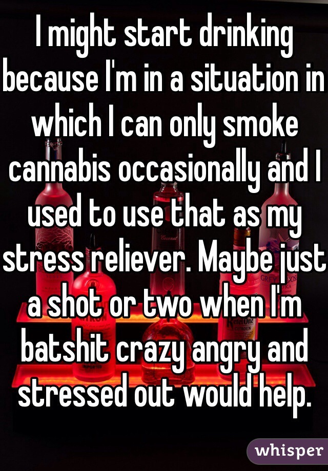I might start drinking because I'm in a situation in which I can only smoke cannabis occasionally and I used to use that as my stress reliever. Maybe just a shot or two when I'm batshit crazy angry and stressed out would help. 