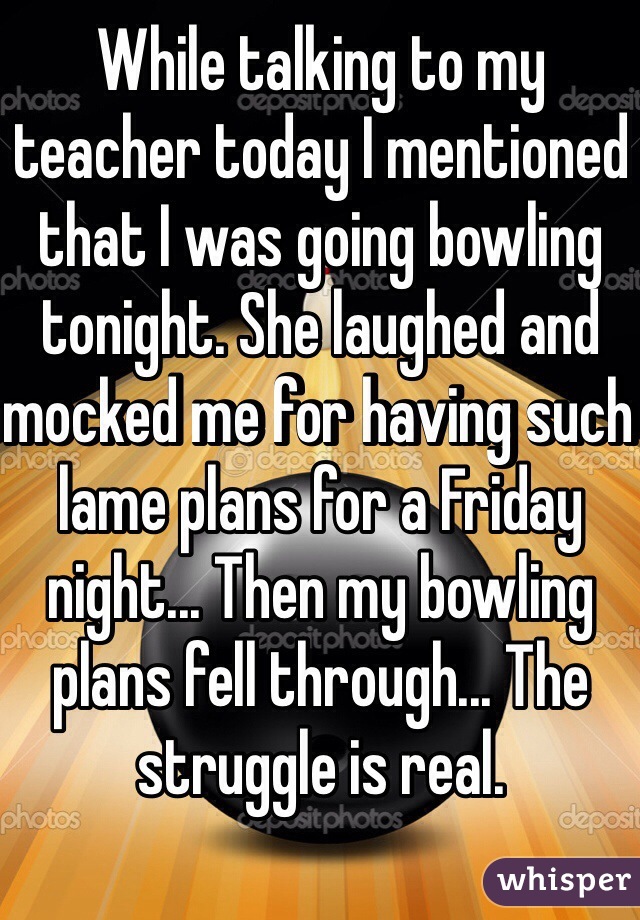 While talking to my teacher today I mentioned that I was going bowling tonight. She laughed and mocked me for having such lame plans for a Friday night... Then my bowling plans fell through... The struggle is real.
