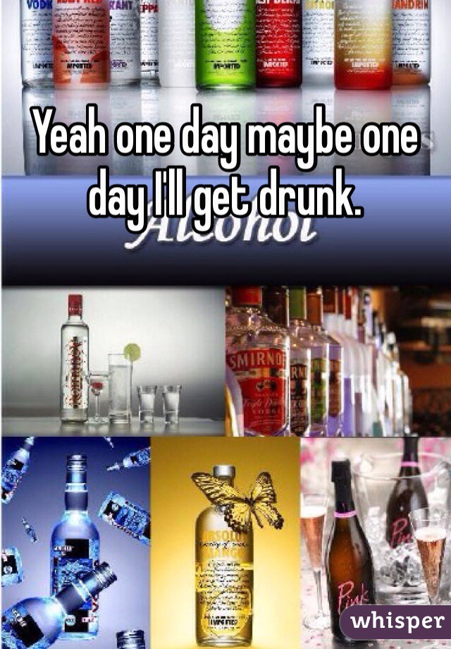 Yeah one day maybe one day I'll get drunk. 