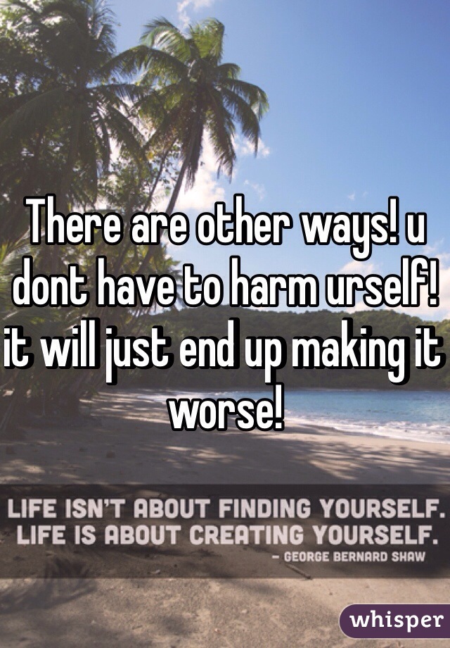 There are other ways! u dont have to harm urself! it will just end up making it worse! 