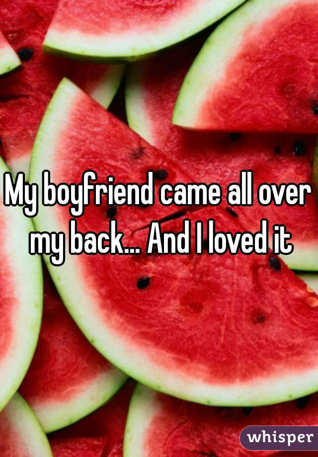 My boyfriend came all over my back... And I loved it