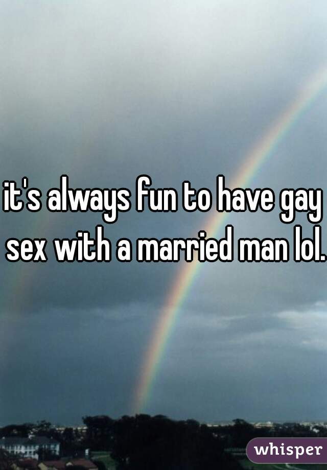 it's always fun to have gay sex with a married man lol.