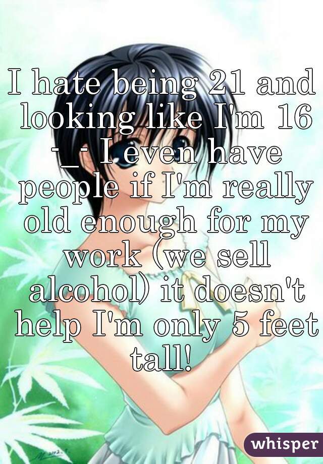 I hate being 21 and looking like I'm 16 -_- I even have people if I'm really old enough for my work (we sell alcohol) it doesn't help I'm only 5 feet tall! 