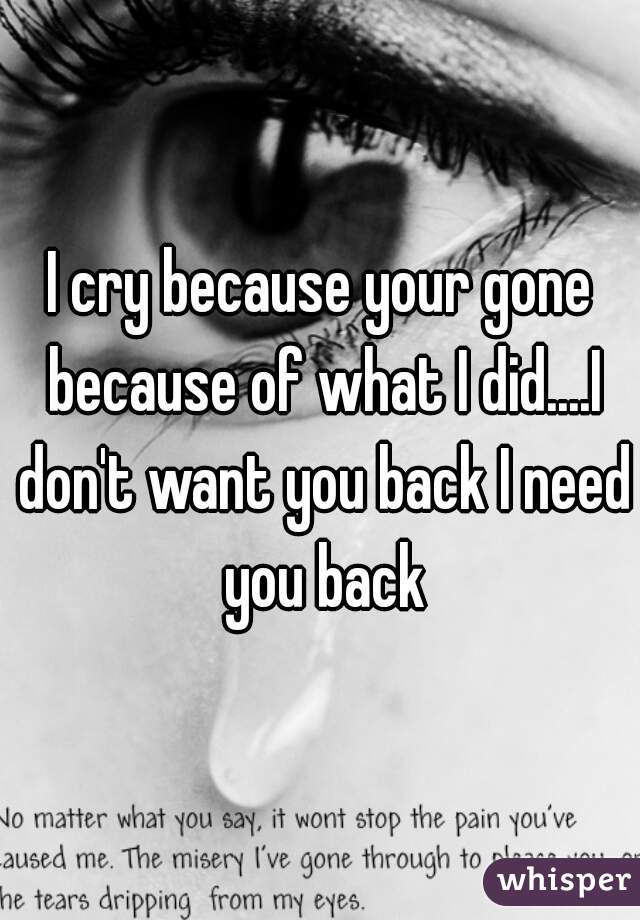 I cry because your gone because of what I did....I don't want you back I need you back