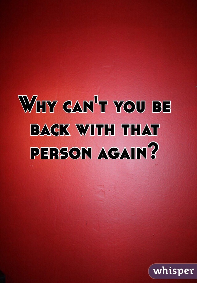 Why can't you be back with that person again?