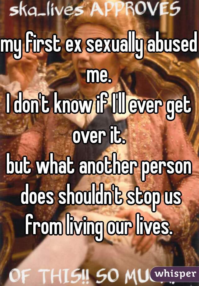 my first ex sexually abused me. 
I don't know if I'll ever get over it. 

but what another person does shouldn't stop us from living our lives. 