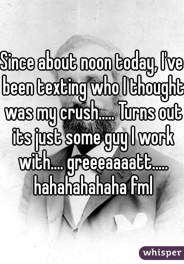 Since about noon today, I've been texting who I thought was my crush..... Turns out its just some guy I work with.... greeeaaaatt..... hahahahahaha fml
