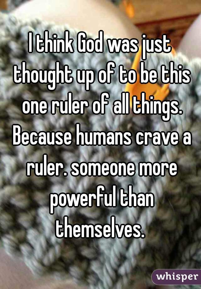 I think God was just thought up of to be this one ruler of all things. Because humans crave a ruler. someone more powerful than themselves. 