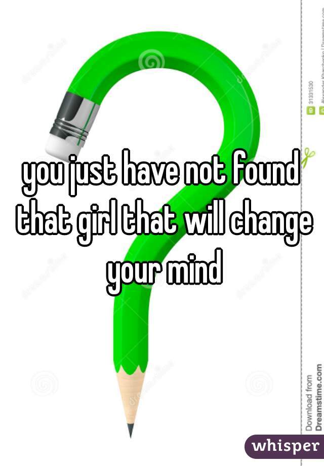 you just have not found that girl that will change your mind