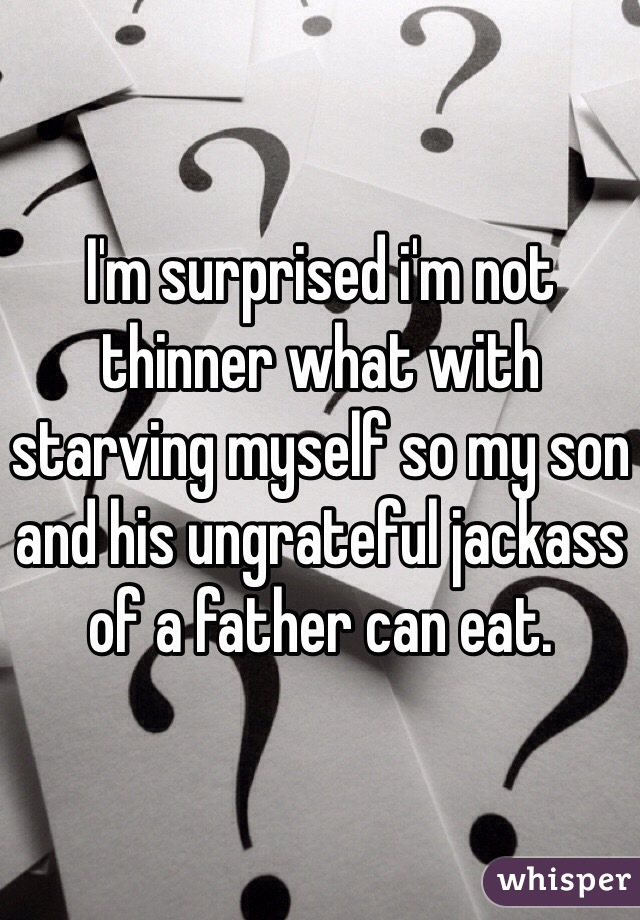 I'm surprised i'm not thinner what with starving myself so my son and his ungrateful jackass of a father can eat. 