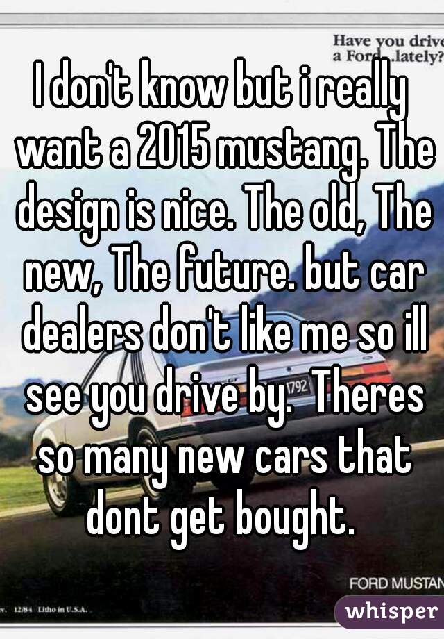 I don't know but i really want a 2015 mustang. The design is nice. The old, The new, The future. but car dealers don't like me so ill see you drive by.  Theres so many new cars that dont get bought. 