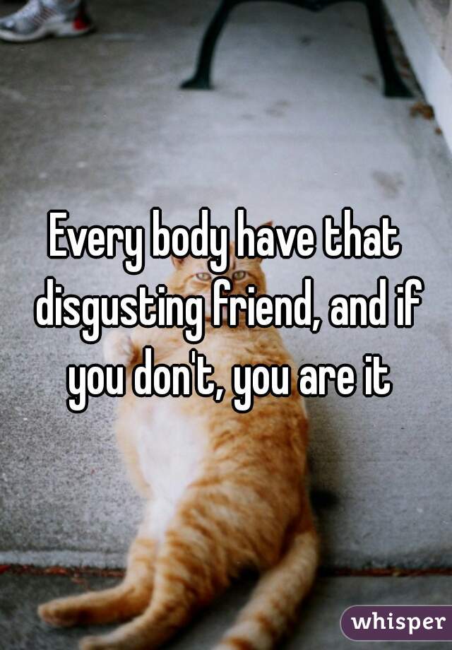 Every body have that disgusting friend, and if you don't, you are it