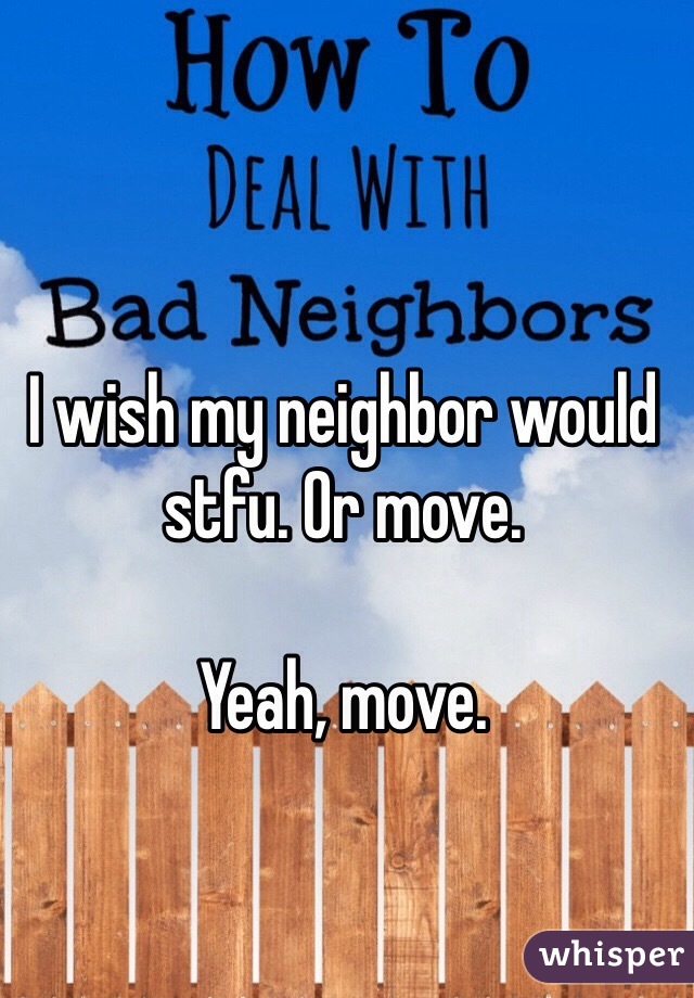 I wish my neighbor would stfu. Or move. 

Yeah, move. 