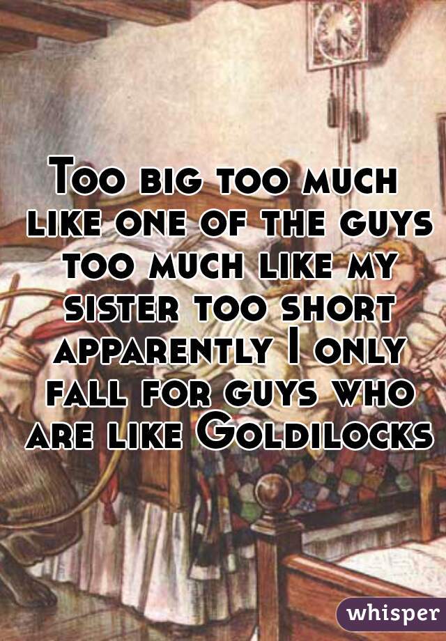 Too big too much like one of the guys too much like my sister too short apparently I only fall for guys who are like Goldilocks