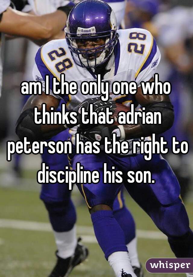 am I the only one who thinks that adrian peterson has the right to discipline his son. 