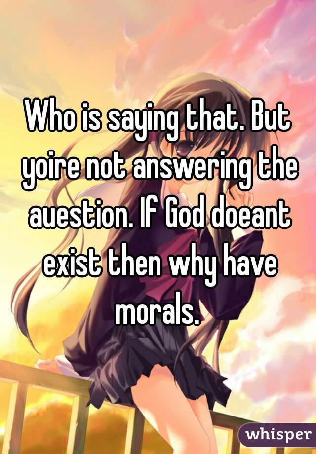Who is saying that. But yoire not answering the auestion. If God doeant exist then why have morals. 