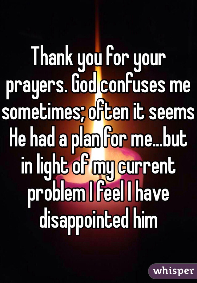 Thank you for your prayers. God confuses me sometimes; often it seems He had a plan for me...but in light of my current problem I feel I have disappointed him