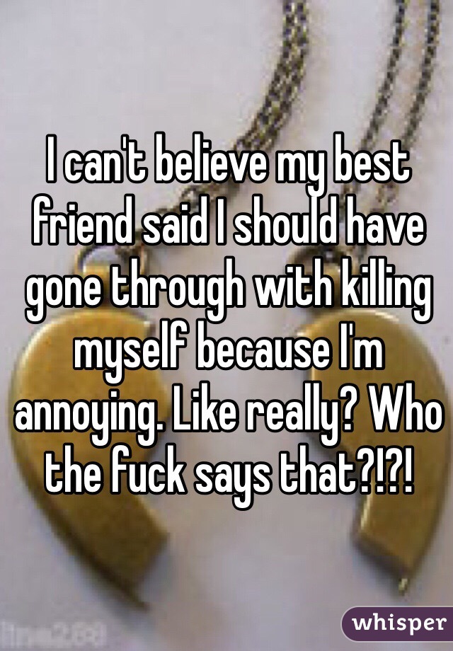 I can't believe my best friend said I should have gone through with killing myself because I'm annoying. Like really? Who the fuck says that?!?!