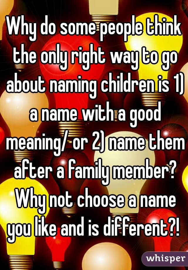 Why do some people think the only right way to go about naming children is 1) a name with a good meaning/ or 2) name them after a family member? Why not choose a name you like and is different?! 