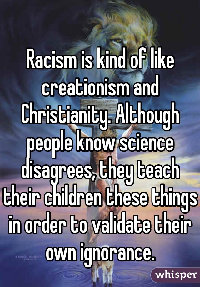 Racism is kind of like creationism and Christianity. Although people know science disagrees, they teach their children these things in order to validate their own ignorance. 