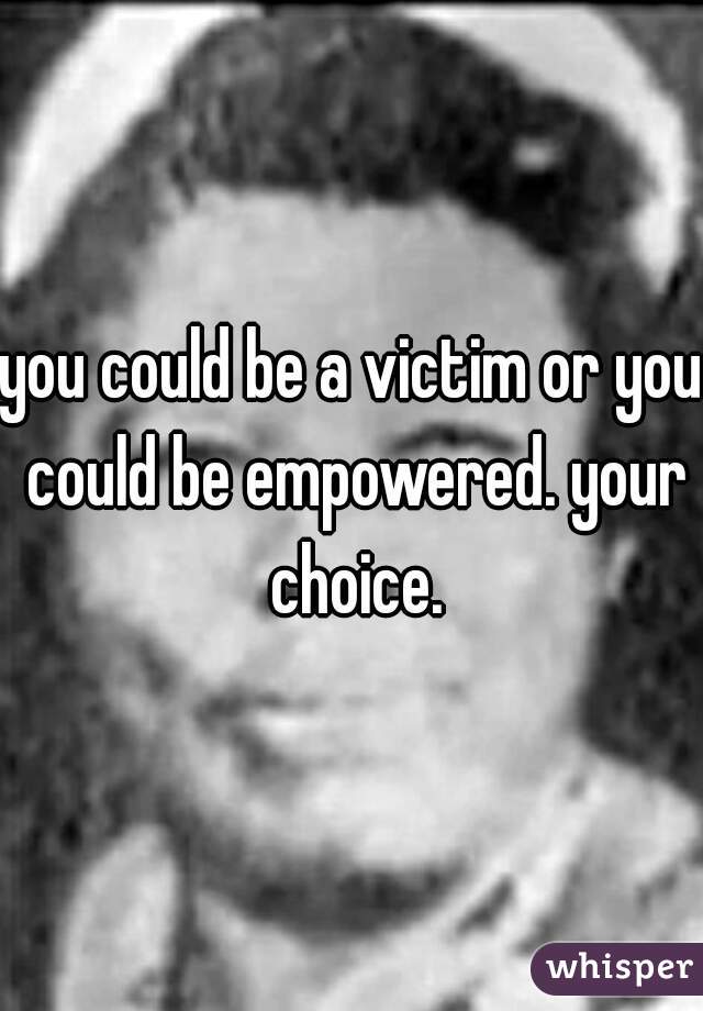 you could be a victim or you could be empowered. your choice.