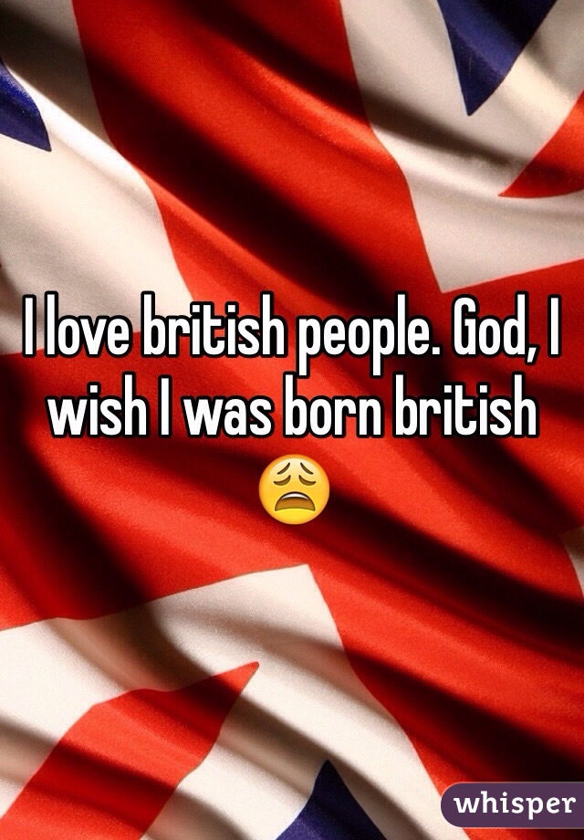 I love british people. God, I wish I was born british 😩