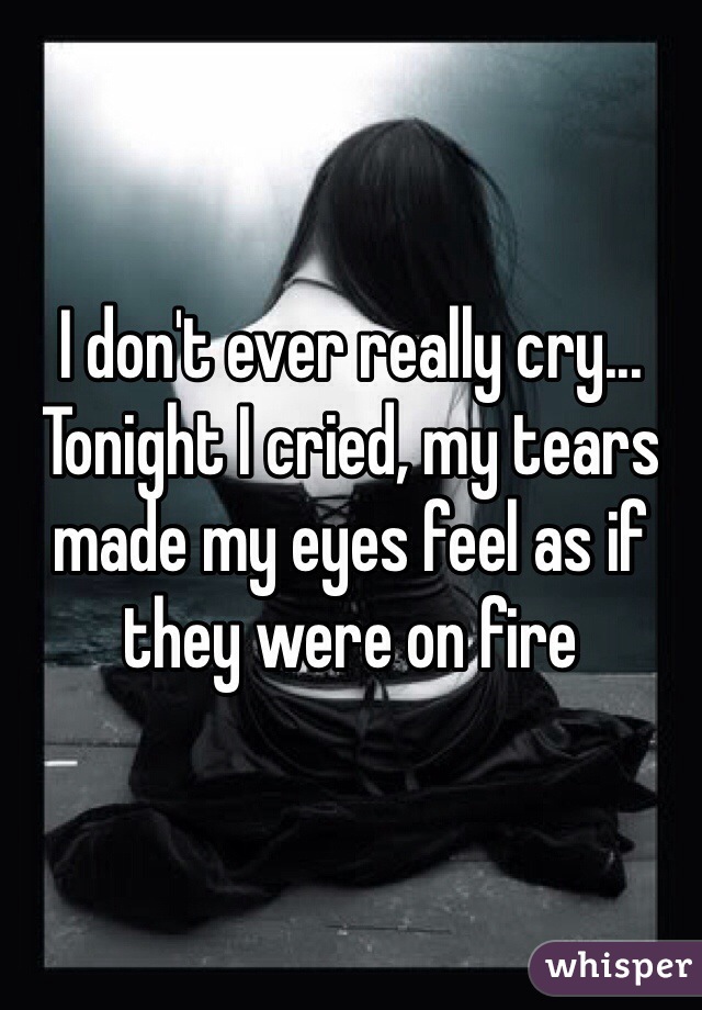 I don't ever really cry... Tonight I cried, my tears made my eyes feel as if they were on fire