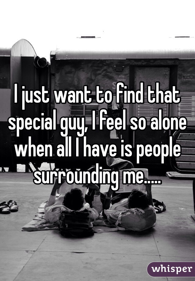 I just want to find that special guy, I feel so alone when all I have is people surrounding me..... 