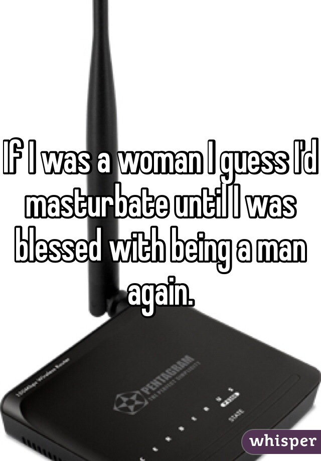 If I was a woman I guess I'd masturbate until I was blessed with being a man again. 