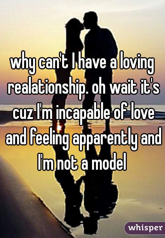 why can't I have a loving realationship. oh wait it's cuz I'm incapable of love and feeling apparently and I'm not a model 