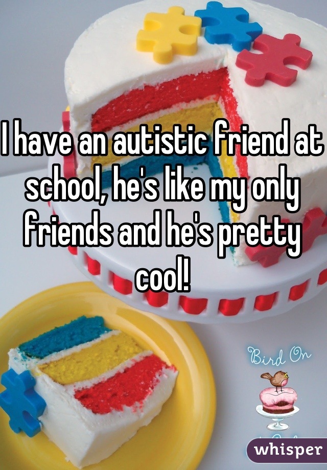 I have an autistic friend at school, he's like my only friends and he's pretty cool!
