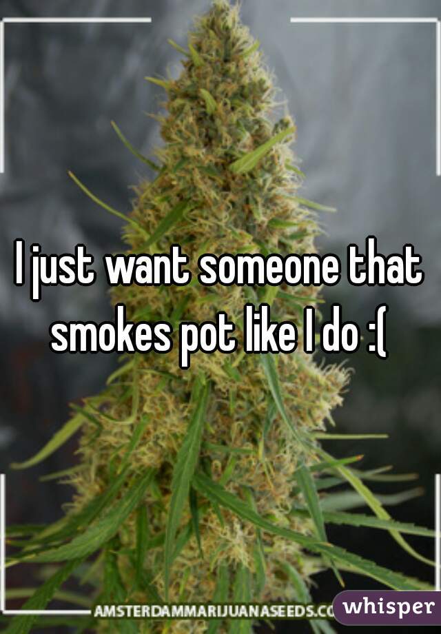 I just want someone that smokes pot like I do :( 