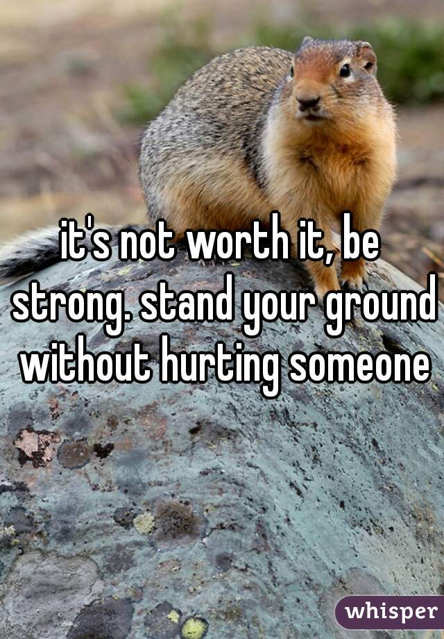 it's not worth it, be strong. stand your ground without hurting someone