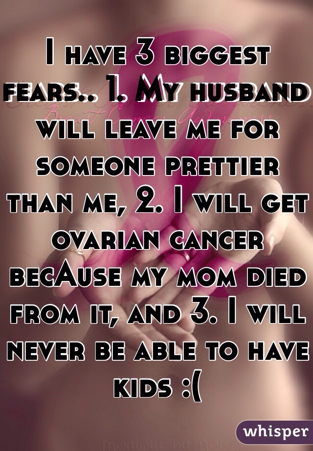 I have 3 biggest fears.. 1. My husband will leave me for someone prettier than me, 2. I will get ovarian cancer becAuse my mom died from it, and 3. I will never be able to have kids :(