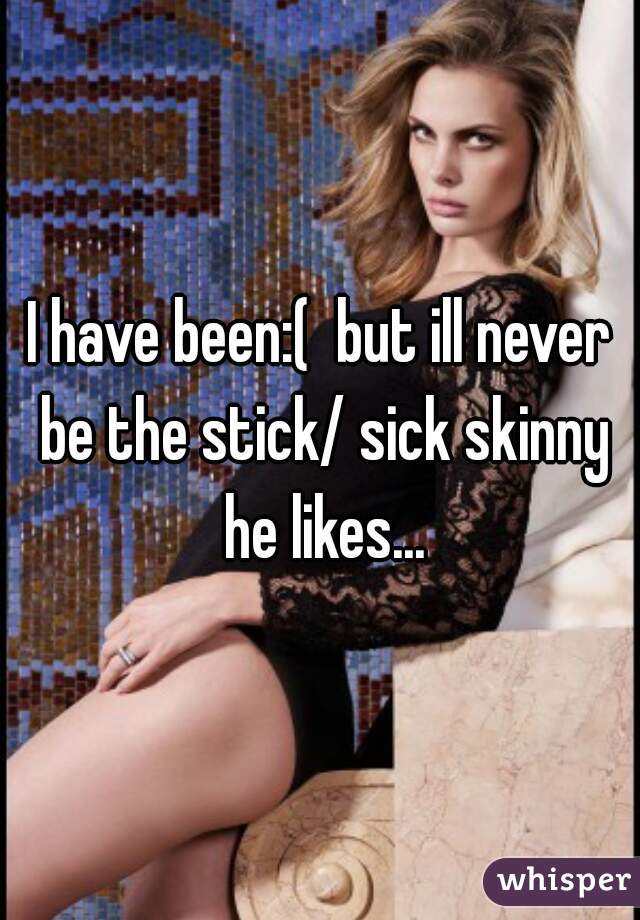 I have been:(  but ill never be the stick/ sick skinny he likes...