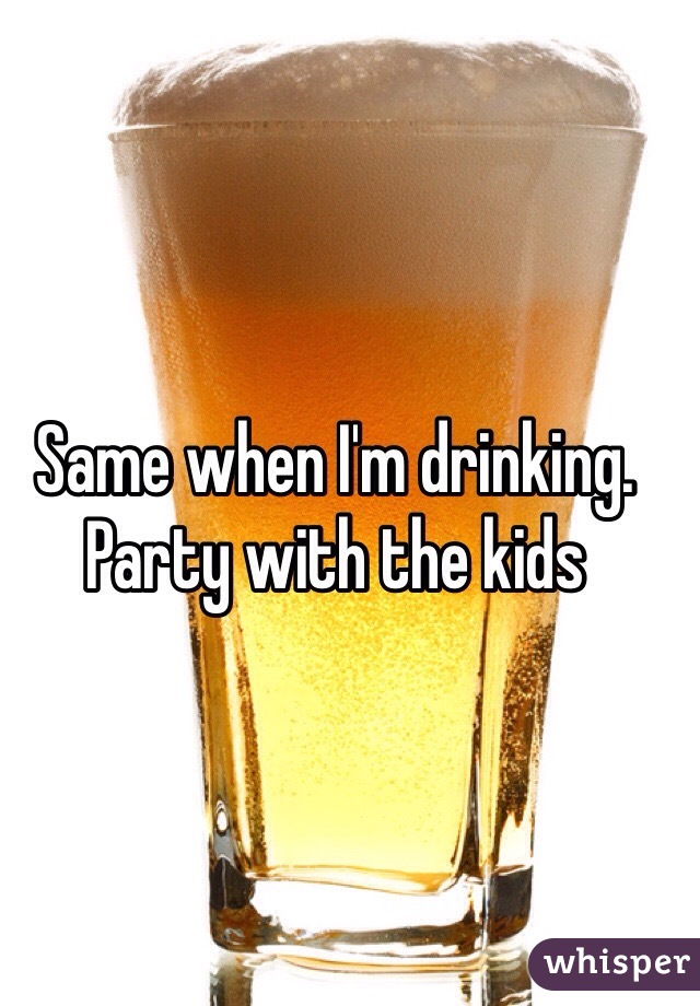 Same when I'm drinking. Party with the kids 