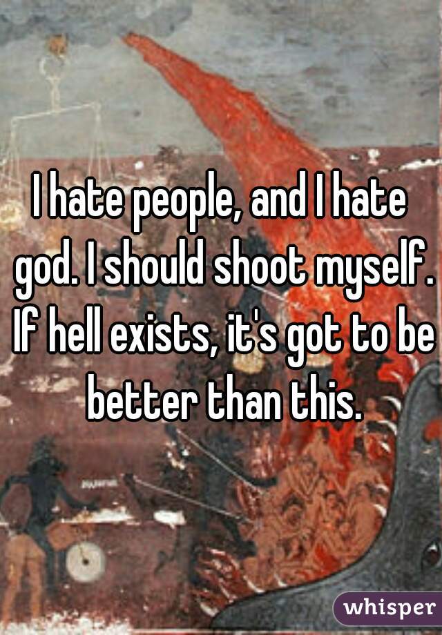 I hate people, and I hate god. I should shoot myself. If hell exists, it's got to be better than this.
