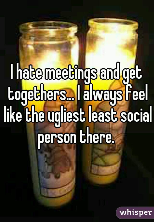I hate meetings and get togethers... I always feel like the ugliest least social person there. 