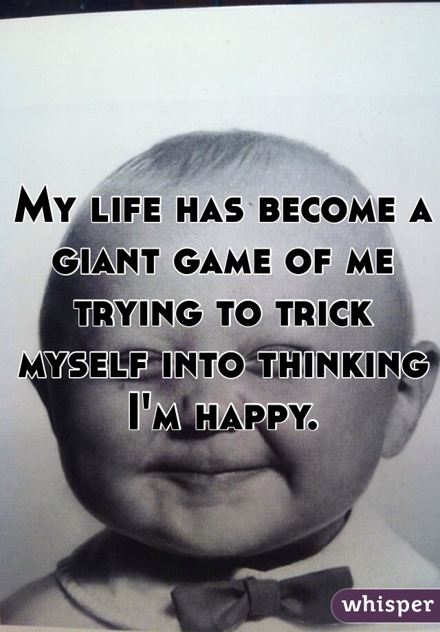 My life has become a giant game of me trying to trick myself into thinking I'm happy. 