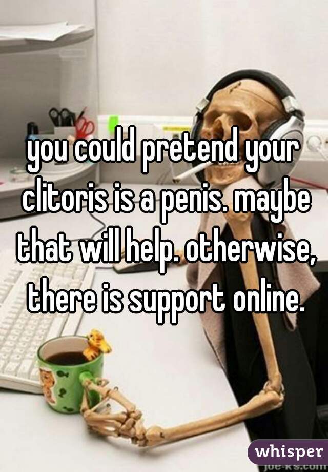 you could pretend your clitoris is a penis. maybe that will help. otherwise, there is support online.