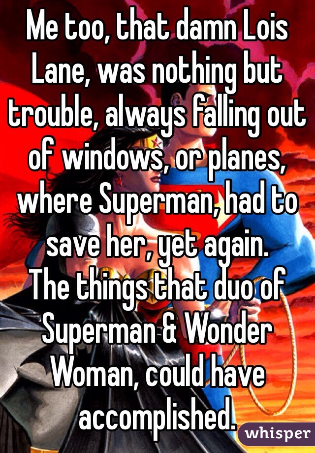 Me too, that damn Lois Lane, was nothing but trouble, always falling out of windows, or planes, where Superman, had to save her, yet again.
The things that duo of Superman & Wonder Woman, could have accomplished.