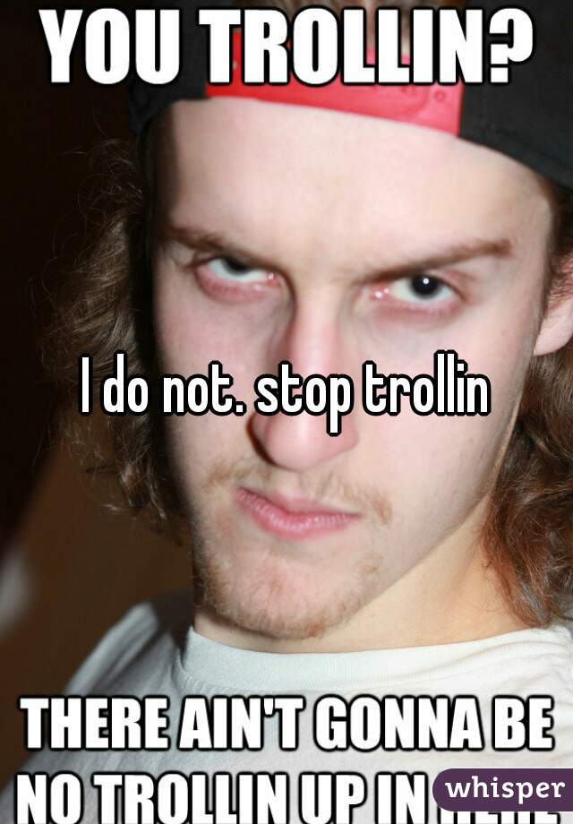 I do not. stop trollin