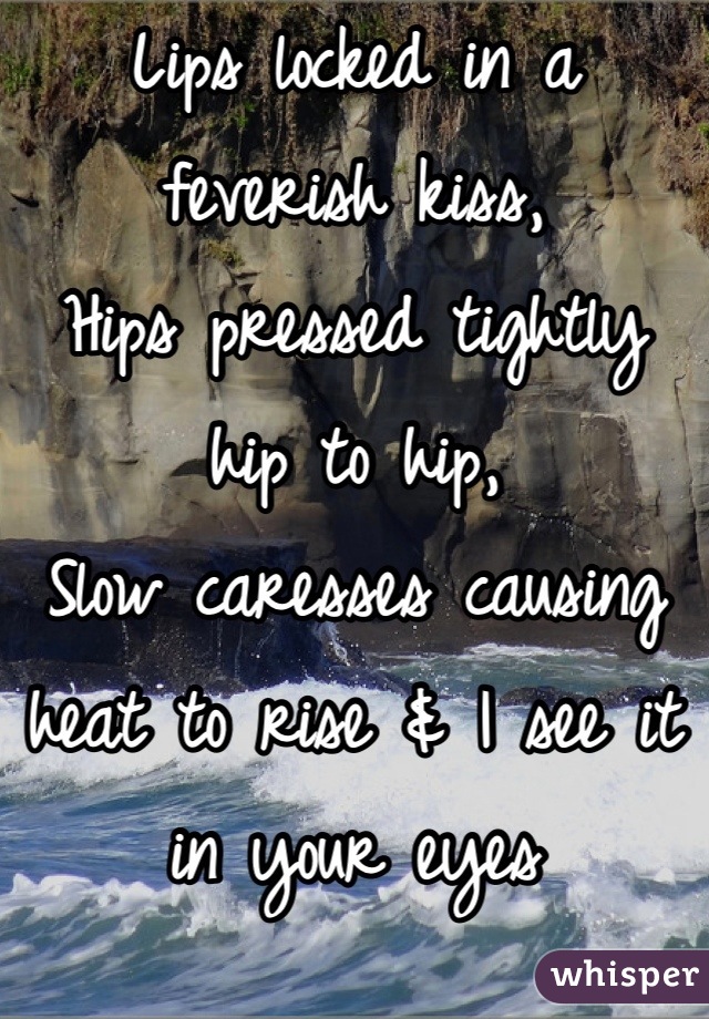 Lips locked in a feverish kiss,
Hips pressed tightly hip to hip, 
Slow caresses causing heat to rise & I see it in your eyes