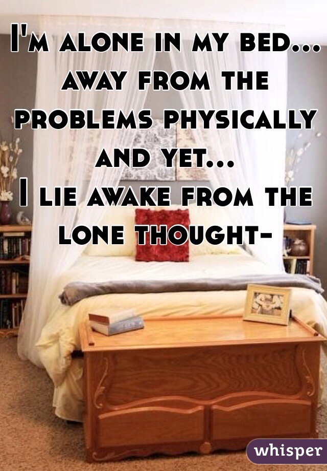 I'm alone in my bed...
away from the problems physically and yet...
I lie awake from the lone thought-