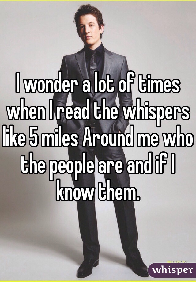 I wonder a lot of times when I read the whispers like 5 miles Around me who the people are and if I know them.