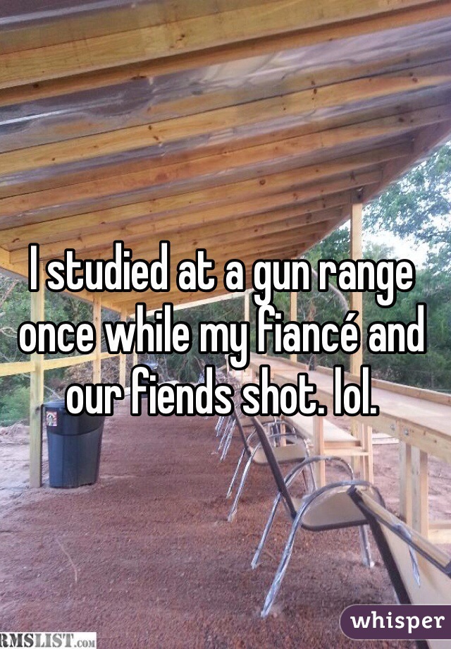 I studied at a gun range once while my fiancé and our fiends shot. lol. 